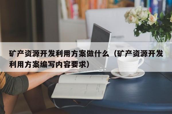 矿产资源开发利用方案做什么（矿产资源开发利用方案编写内容要求）